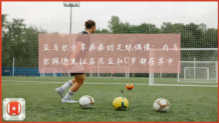 亚马尔分享弟弟的足球偶像：内马尔佩德里拉菲尼亚和C罗都在其中