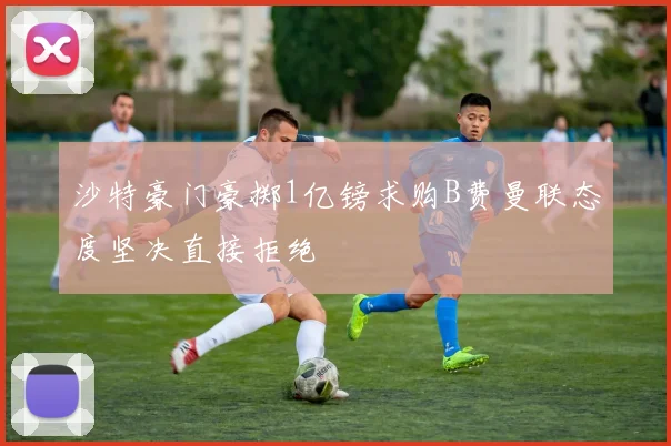 沙特豪门豪掷1亿镑求购B费曼联态度坚决直接拒绝