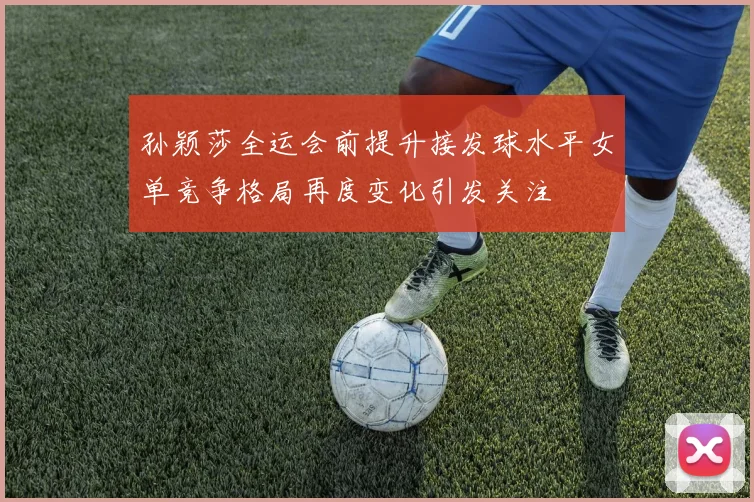孙颖莎全运会前提升接发球水平女单竞争格局再度变化引发关注