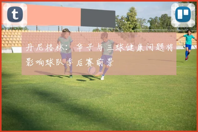 丹尼格林：华子与三球健康问题将影响球队季后赛前景