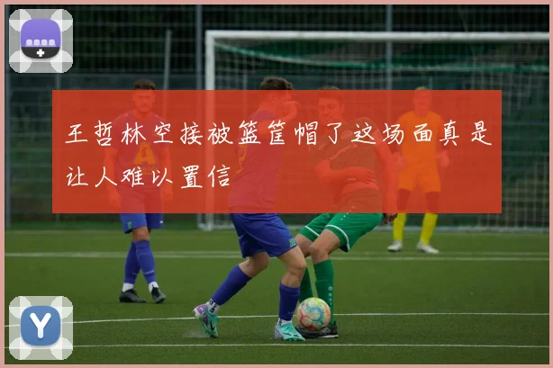 王哲林空接被篮筐帽了这场面真是让人难以置信