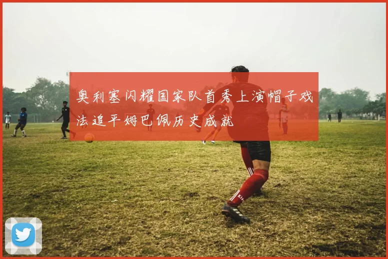 奥利塞闪耀国家队首秀上演帽子戏法追平姆巴佩历史成就