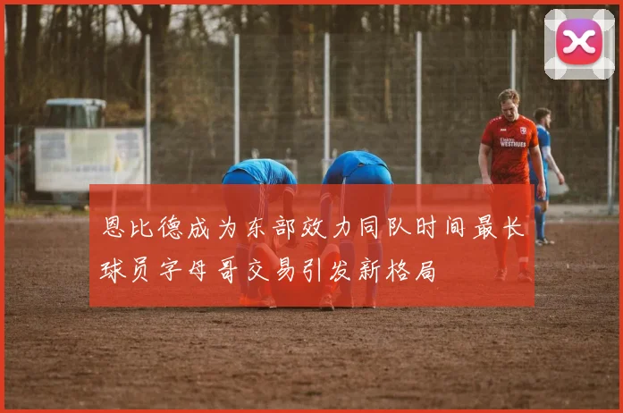 恩比德成为东部效力同队时间最长球员字母哥交易引发新格局