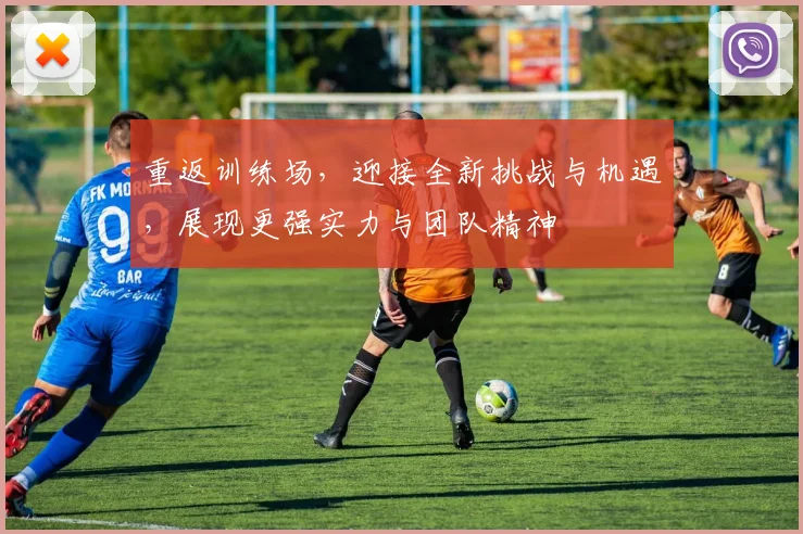 重返训练场，迎接全新挑战与机遇，展现更强实力与团队精神
