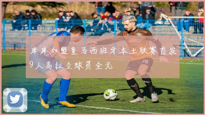 库库加盟皇马西班牙本土联赛首发9人乌拉圭球员全无