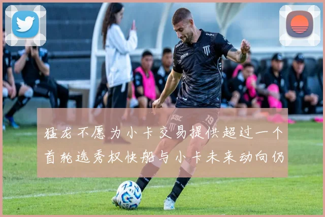猛龙不愿为小卡交易提供超过一个首轮选秀权快船与小卡未来动向仍不明朗