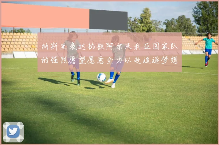 纳斯里表达执教阿尔及利亚国家队的强烈愿望愿意全力以赴追逐梦想