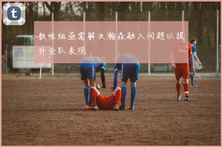 教练组亟需解决瀚森融入问题以提升全队表现