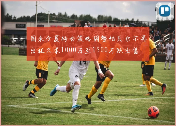 国米今夏转会策略调整帕瓦尔不再出租只求1000万至1500万欧出售
