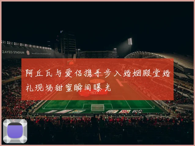 阿丘瓦与爱侣携手步入婚姻殿堂婚礼现场甜蜜瞬间曝光