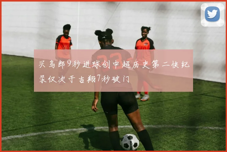 买乌郎9秒进球创中超历史第二快纪录仅次于吉翔7秒破门