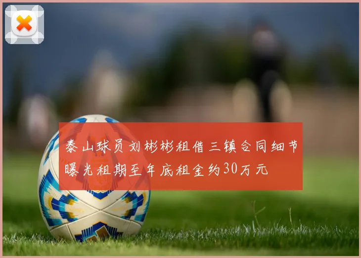泰山球员刘彬彬租借三镇合同细节曝光租期至年底租金约30万元