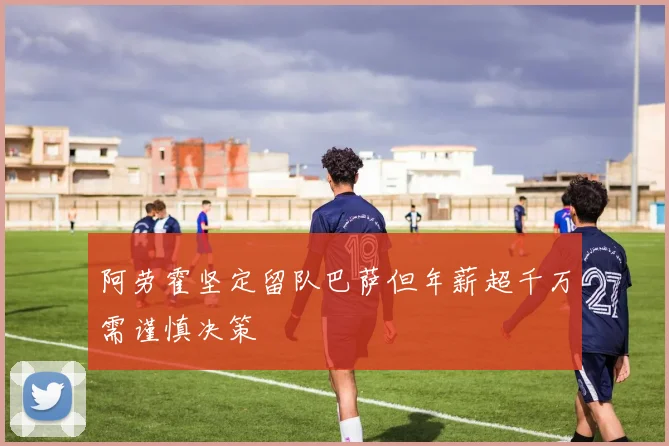 阿劳霍坚定留队巴萨但年薪超千万需谨慎决策