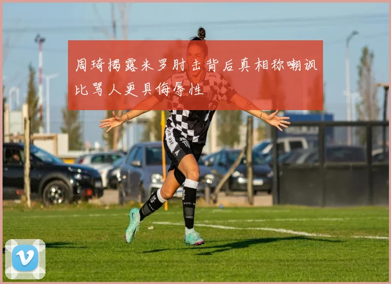 周琦揭露米罗肘击背后真相称嘲讽比骂人更具侮辱性