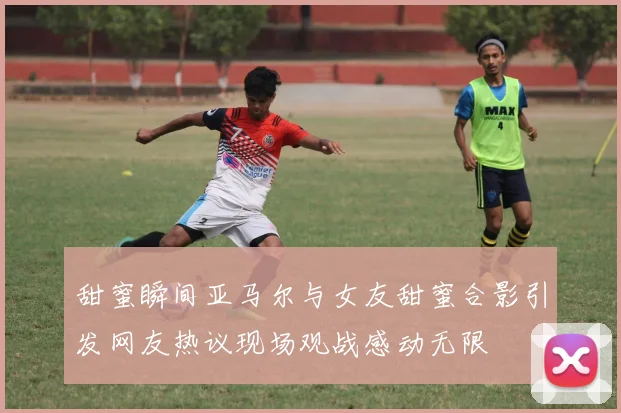 甜蜜瞬间亚马尔与女友甜蜜合影引发网友热议现场观战感动无限