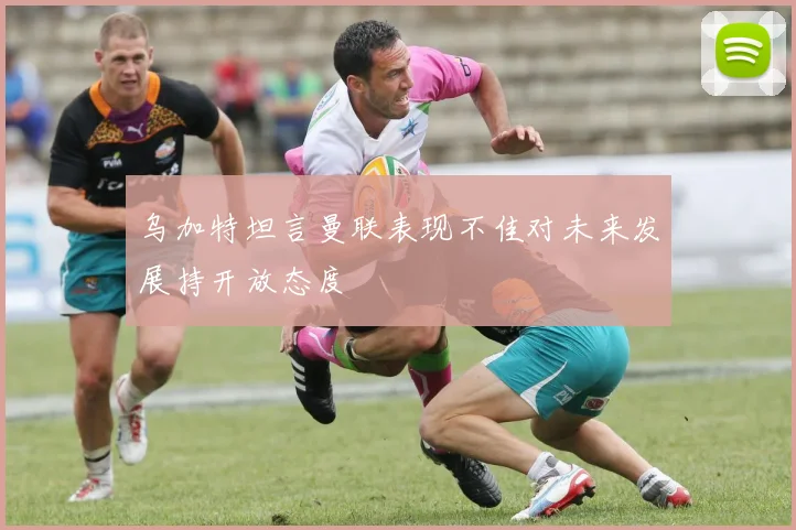 乌加特坦言曼联表现不佳对未来发展持开放态度