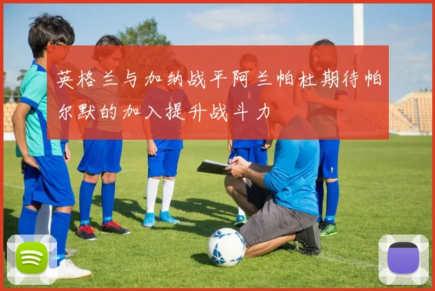 英格兰与加纳战平阿兰帕杜期待帕尔默的加入提升战斗力