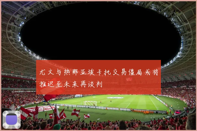 尤文与热那亚埃卡托交易僵局或将推迟至未来再谈判