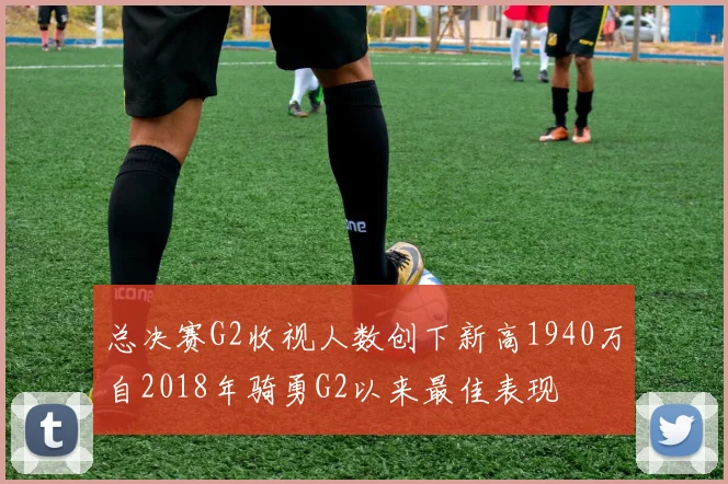 总决赛G2收视人数创下新高1940万自2018年骑勇G2以来最佳表现