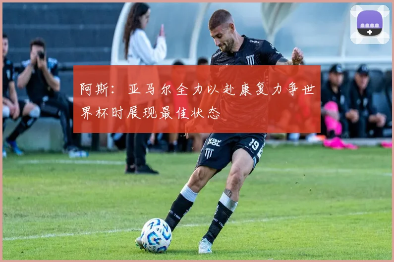 阿斯：亚马尔全力以赴康复力争世界杯时展现最佳状态