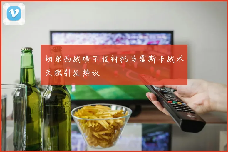 切尔西战绩不佳衬托马雷斯卡战术天赋引发热议